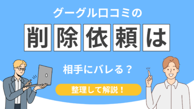 【実は…】グーグル口コミ削除依頼は相手にバレる？知らないと危険な注意点とは